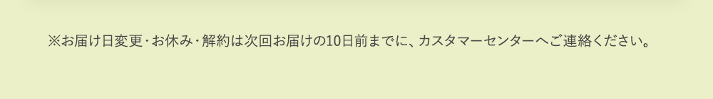 ※お届け日変更・お休み・解約は次回お届けの10日前までに、カスタマーセンターへご連絡ください。